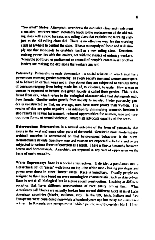 “Socialist” States: Atlempts 1o overthrow the capialst clavs and implement socilist “workers stae” inevitably leads 10 the replacement of the old rul- g class with new, burcaucratc uling class that exploits the workng clasy yust 23 the old ruling class did. There is no cflcctive way for the working class 258 whole 10 control th state. It has a monopoly of force and will s ply use that monopoly 1o establish tsel a5 a new ruling class. Decision- making powet lies withthe leaders, ot with the masses of ordinary workers. When the polithuro or parliament or council of people’s commissars o other eaders are making the decisions the workers are ot Patriarchy: Pararchy i male dominatiun - 2 sxial relaion in which men et power over women; gender hierarchy. In sy socity men and women ae expect- 10 behave n certain ways and i they do mot they are subjected o varws orms of coercion ranging trom being made fun of, 1o violence, to exile. How & man ur ‘woman s expected 1o behave in » given suciety is called their gender, Thi s dil- ferent from sex, which refes 1o the biological characeristcs tha disinguish mals from female. Gender varies grealy from society to society. U’nder patianchy gen- der s consracted 30 that, on verage, men have mare power than women. The resuls of this are quite negative - in addition to dimimishing women’s freedom i a1 results in sexual harassment, reduced opportunities for women, rape and van- ous other forms of sexualviolence. Anarchiss advocale equaliy ofthe sexes Heterspesiom: Heterosexsm is a natual outcome of the form of panarchy that xists i the west and many othr parts of the world. Gender in most modern pati- archical societes s constructed 3o that heterosexual behaviour is the nurm Homosexuals deviat from how men and somen are expeced o behat ¢ and s arc subjecied 1o various forms of coerion 2.3 resut. There is thar 4 hierarchy hetween hetero and homosextuals. Anarchists ar opposed to any sortof uppressun on the basis of one’ sexualin, White Sopremacy: Race is 2 social consiruction. It divides populaion e 4 hierarchical set of “races” with those on fop - the while race - having priileges and power over those in other “lower” races. Race is hereditary. 1’sually pevple are ssvigned 1o thei race based on some meaningless characterstic, suxh a¢ skin Colour Race is ot at all biological butis pure social consiruction. Lowking at diflrent societies that have different constructions of race easily prves this. What Americans cal blacks are actally broken into several different races i most Latin American countries (blacks, mulatios, etc). I the US; Irish. Ialians and Fast Furopeans were considered non-white 3 hundred years ago bt today ae consured whites In Rwanda two proups most “white” penple would comider barb. Tutue